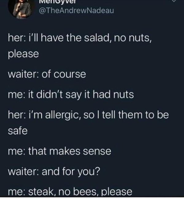 atmosphere - her i'll have the salad, no nuts, please waiter of course me it didn't say it had nuts her i'm allergic, so I tell them to be safe me that makes sense waiter and for you? me steak, no bees, please
