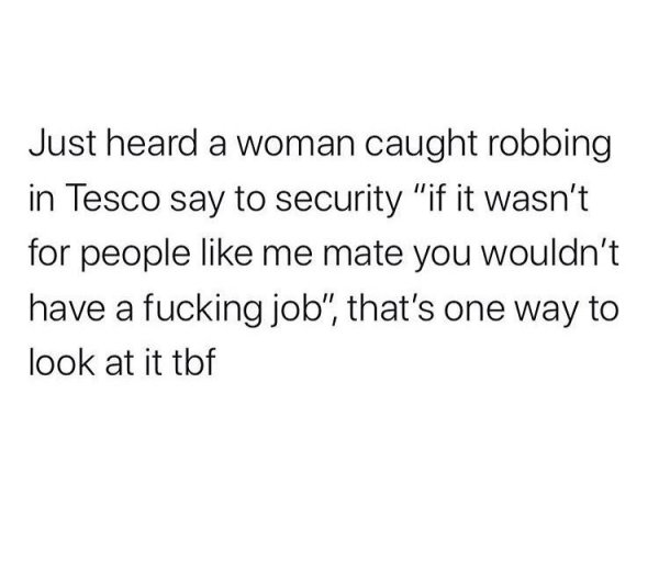 you and him against the problem - Just heard a woman caught robbing in Tesco say to security "if it wasn't for people me mate you wouldn't have a fucking job", that's one way to look at it tbf