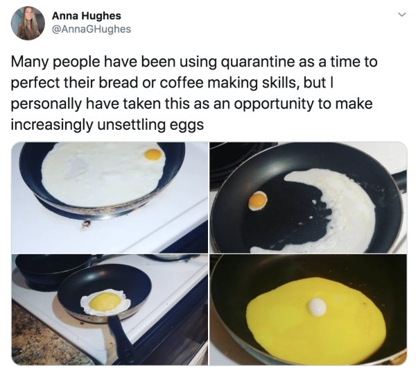 increasingly unsettling eggs - Anna Hughes GHughes Many people have been using quarantine as a time to perfect their bread or coffee making skills, but I personally have taken this as an opportunity to make increasingly unsettling eggs 3