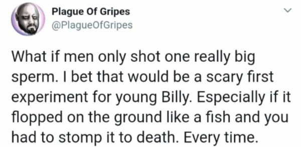 Text - Plague Of Gripes What if men only shot one really big sperm. I bet that would be a scary first experiment for young Billy. Especially if it flopped on the ground a fish and you had to stomp it to death. Every time.