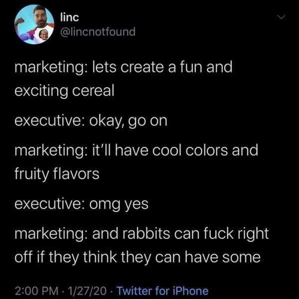 atmosphere - linc marketing lets create a fun and exciting cereal executive okay, go on marketing it'll have cool colors and fruity flavors executive omg yes marketing and rabbits can fuck right off if they think they can have some 12720 Twitter for iPhon