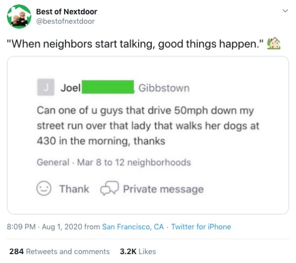 web page - Best of Nextdoor "When neighbors start talking, good things happen." Joel Gibbstown Can one of u guys that drive 50mph down my street run over that lady that walks her dogs at 430 in the morning, thanks General. Mar 8 to 12 neighborhoods Thank 
