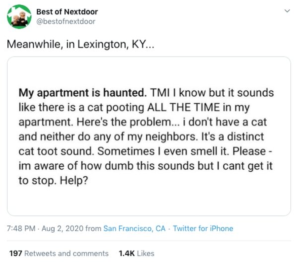 paper - Best of Nextdoor Meanwhile, in Lexington, Ky... My apartment is haunted. Tmi I know but it sounds there is a cat pooting All The Time in my apartment. Here's the problem... i don't have a cat and neither do any of my neighbors. It's a distinct cat