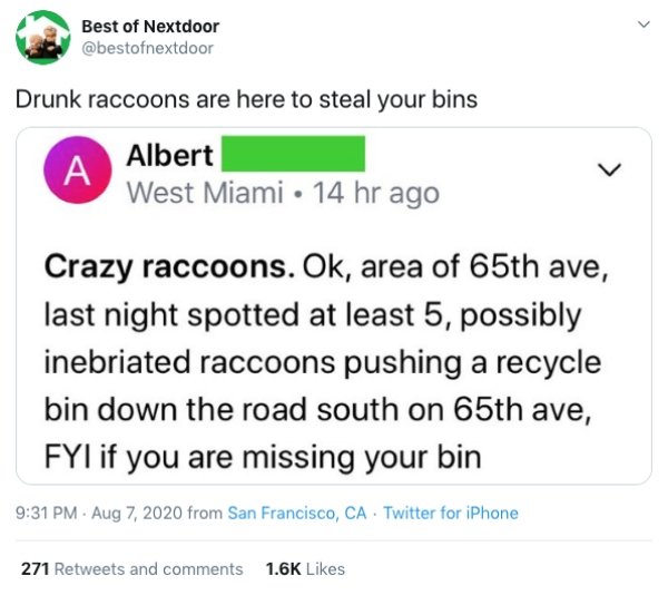 paper - Best of Nextdoor Drunk raccoons are here to steal your bins A Albert West Miami 14 hr ago Crazy raccoons. Ok, area of 65th ave, last night spotted at least 5, possibly inebriated raccoons pushing a recycle bin down the road south on 65th ave, Fyi 
