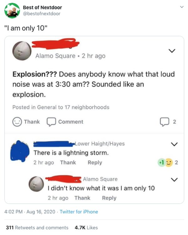 diagram - > Best of Nextdoor "I am only 10" Alamo Square . 2 hr ago Explosion??? Does anybody know what that loud noise was at ?? Sounded an explosion. Posted in General to 17 neighborhoods Thank Comment 2 PLower HaightHayes There is a lightning storm. 2 