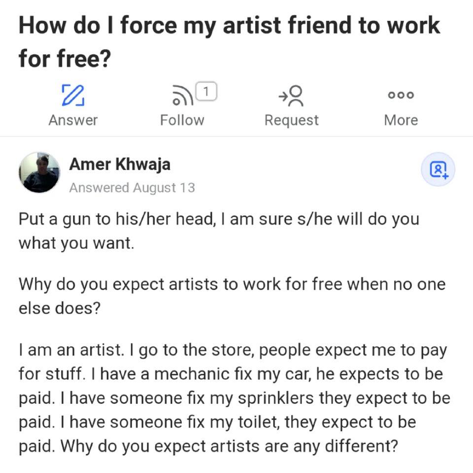 entitled people - document - How do I force my artist friend to work for free? 2 Answer Request More 1 ooo Amer Khwaja Answered August 13 os Put a gun to hisher head, I am sure she will do you what you want. Why do you expect artists to work for free when