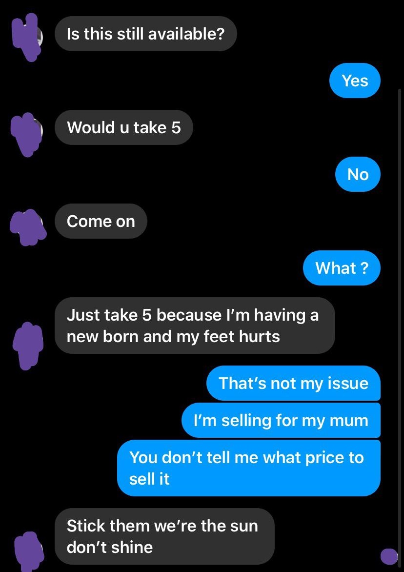 entitled people - screenshot - Is this still available? Yes Would u take 5 No Come on What ? Just take 5 because I'm having a new born and my feet hurts That's not my issue I'm selling for my mum You don't tell me what price to sell it Stick them we're th