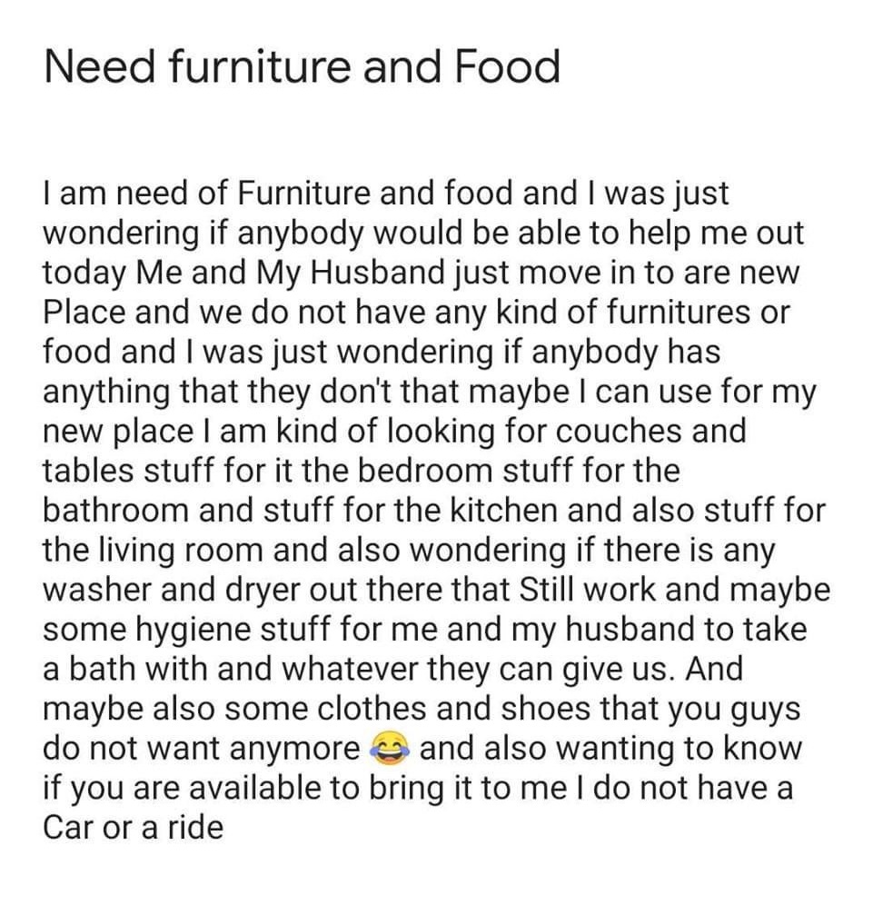 entitled people - angle - Need furniture and Food I am need of Furniture and food and I was just wondering if anybody would be able to help me out today Me and My Husband just move in to are new Place and we do not have any kind of furnitures or food and 