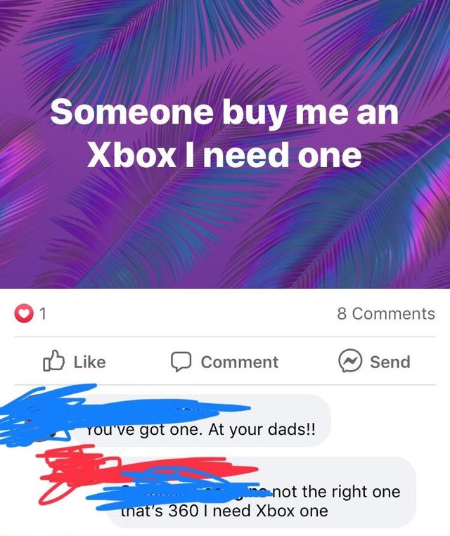 entitled people - fox-it - Someone buy me an Xbox I need one 1 8 Comment Send You've got one. At your dads!! me not the right one unat's 360 I need Xbox one