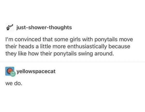 paper - We justshowerthoughts I'm convinced that some girls with ponytails move their heads a little more enthusiastically because they how their ponytails swing around. yellowspacecat we do.