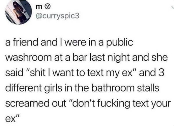 m a friend and I were in a public washroom at a bar last night and she said "shit I want to text my ex" and 3 different girls in the bathroom stalls screamed out "don't fucking text your ex"