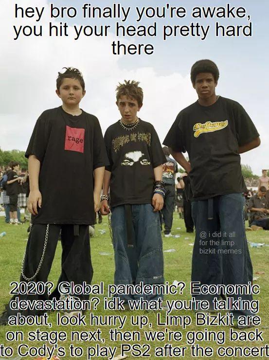 youth - hey bro finally you're awake, you hit your head pretty hard there Bre rage @ i did it all for the limp bizkit memes 2020? Global pandemic? Economic devastation? idk what you're talking about, look hurry up, Limp Bizkit are on stage next, then we'r