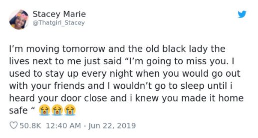 Stacey Marie I'm moving tomorrow and the old black lady the lives next to me just said "I'm going to miss you. I used to stay up every night when you would go out with your friends and I wouldn't go to sleep until i heard your door close and i knew you…