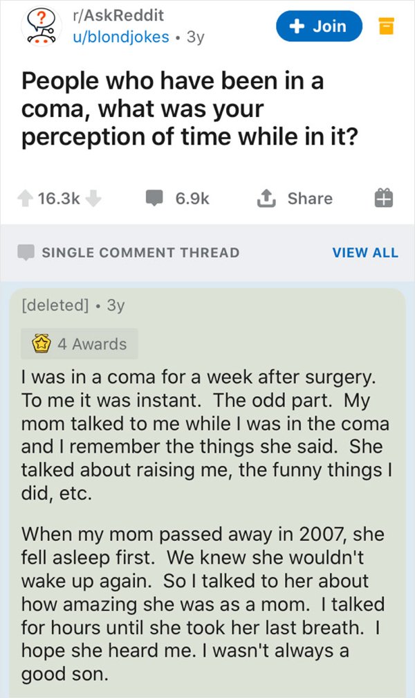 document - rAskReddit ublondjokes 3y Join Il People who have been in a coma, what was your perception of time while in it? 1 Single Comment Thread View All deleted 3y 4 Awards I was in a coma for a week after surgery. To me it was instant. The odd part. M