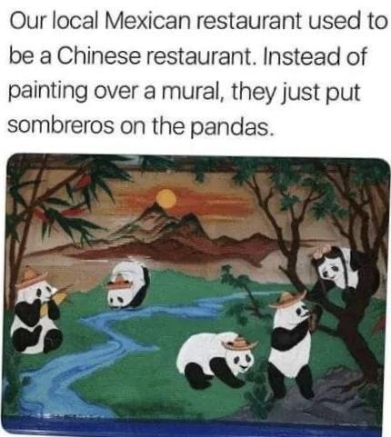 local mexican restaurant used to be a chinese restaurant - Our local Mexican restaurant used to be a Chinese restaurant. Instead of painting over a mural, they just put sombreros on the pandas.