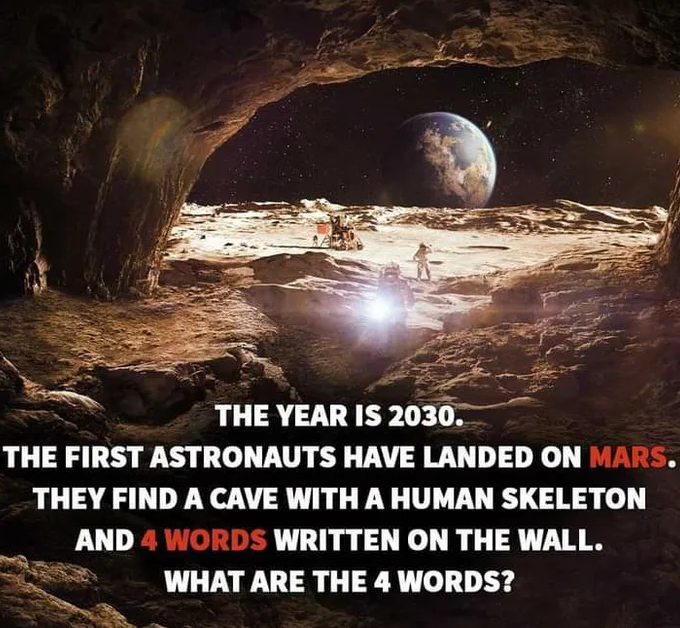 year is 2030 the first astronauts - The Year Is 2030. The First Astronauts Have Landed On Mars. They Find A Cave With A Human Skeleton And 4 Words Written On The Wall. . What Are The 4 Words?