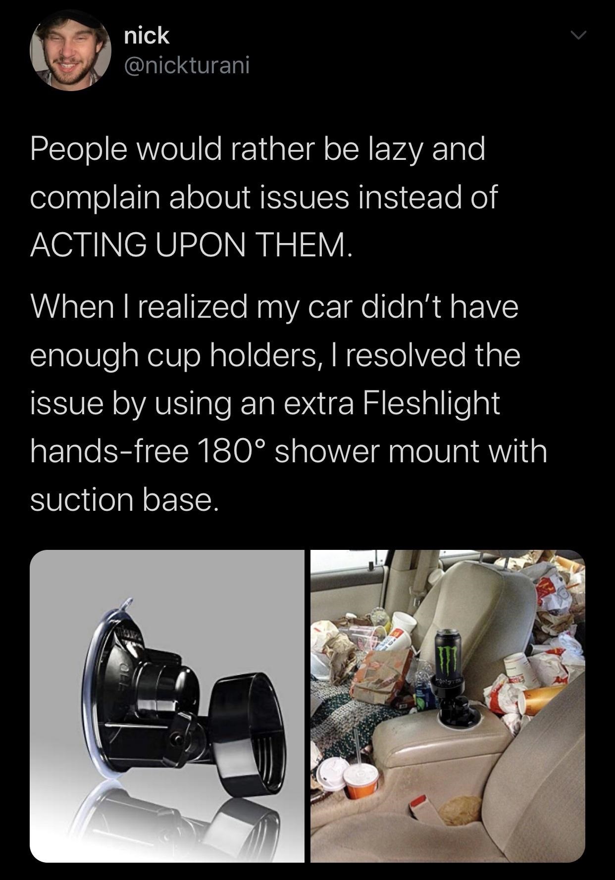 nick People would rather be lazy and complain about issues instead of Acting Upon Them. When I realized my car didn't have enough cup holders, I resolved the issue by using an extra Fleshlight handsfree 180 shower mount with suction base.