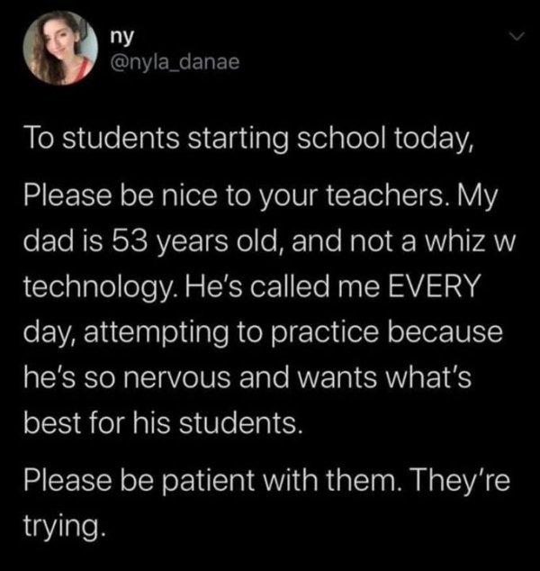 atmosphere - ny To students starting school today, Please be nice to your teachers. My dad is 53 years old, and not a whiz w technology. He's called me Every day, attempting to practice because he's so nervous and wants what's best for his students. Pleas