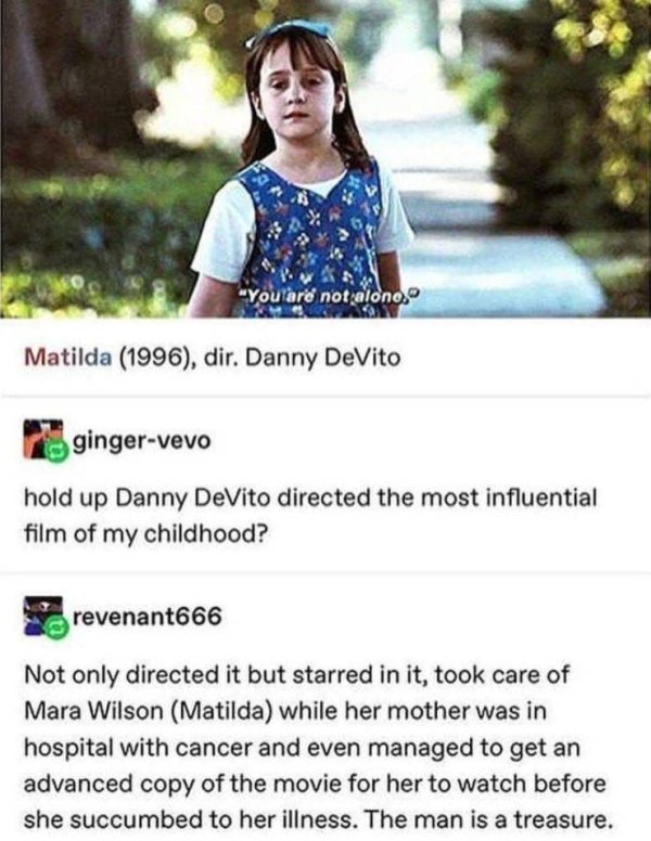 danny devito matilda facts - "You are not alono. Matilda 1996, dir. Danny DeVito gingervevo hold up Danny DeVito directed the most influential film of my childhood? revenant666 Not only directed it but starred in it, took care of Mara Wilson Matilda while
