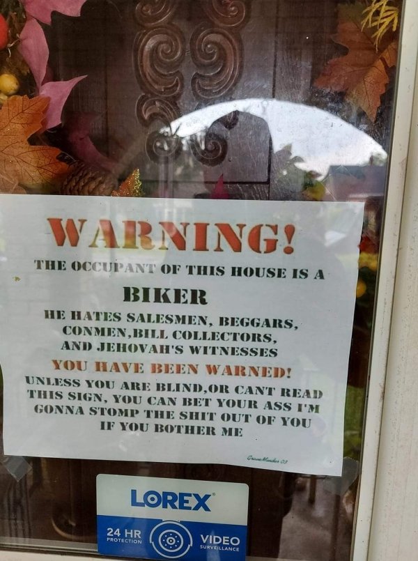 Warning! The Occupant Of This House Is A Biker He Hates Salesmen, Beggars, Conmen,Bill Collectors, And Jehovah'S Witnesses You Have Been Warned! Unless You Are Blind,Or Cant Read This Sign, You Can Bet Your Ass I'M Gonna Stomp The Shit Out Of You If You…