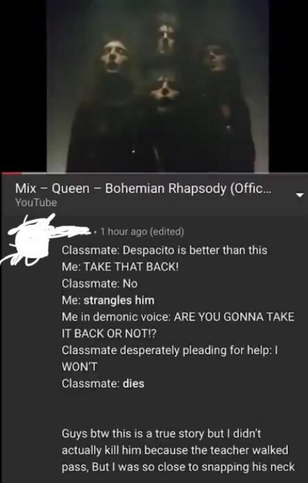 darkness - Mix Queen Bohemian Rhapsody Offic... YouTube 1 hour ago edited Classmate Despacito is better than this Me Take That Back! Classmate No Me strangles him Me in demonic voice Are You Gonna Take It Back Or Not!? Classmate desperately pleading for h