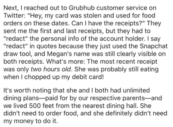 document - Next, I reached out to Grubhub customer service on Twitter "Hey, my card was stolen and used for food orders on these dates. Can I have the receipts?" They sent me the first and last receipts, but they had to "redact" the personal info of the a