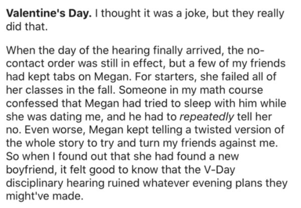 Text - Valentine's Day. I thought it was a joke, but they really did that. When the day of the hearing finally arrived, the no contact order was still in effect, but a few of my friends had kept tabs on Megan. For starters, she failed all of her classes i