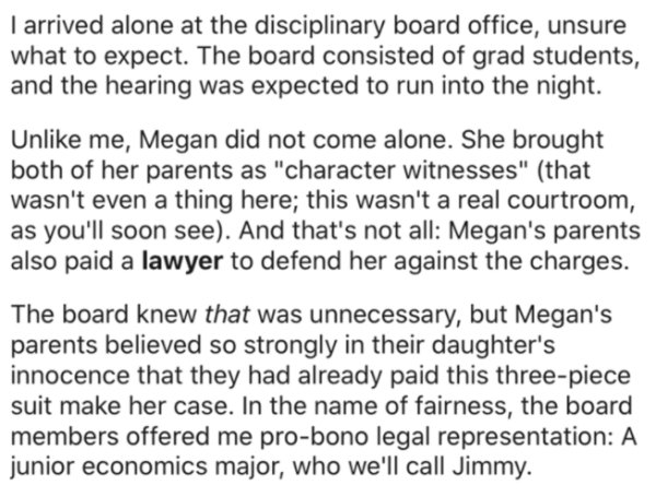 document - I arrived alone at the disciplinary board office, unsure what to expect. The board consisted of grad students, and the hearing was expected to run into the night. Un me, Megan did not come alone. She brought both of her parents as "character wi