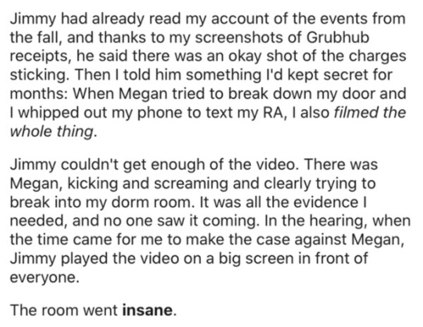 Jimmy had already read my account of the events from the fall, and thanks to my screenshots of Grubhub receipts, he said there was an okay shot of the charges sticking. Then I told him something I'd kept secret for months When Megan tried to break down my