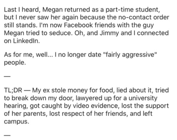 document - Last I heard, Megan returned as a parttime student, but I never saw her again because the nocontact order still stands. I'm now Facebook friends with the guy Megan tried to seduce. Oh, and Jimmy and I connected on LinkedIn. As for me, well... I