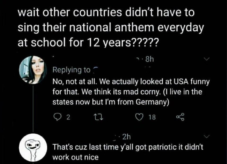 wait other countries didn't have to sing their national anthem everyday at school for 12 years?????  No, not at all. We actually looked at Usa funny for that. We think its mad corny. I live in the states now but I'm from Germany