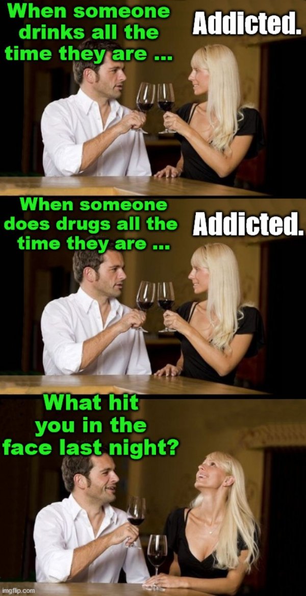 dirty funny memes - When someone drinks all the time they are ... Addicted. When someone does drugs all the Addicted. time they are ... What hit you in the face last night? imgflip.com
