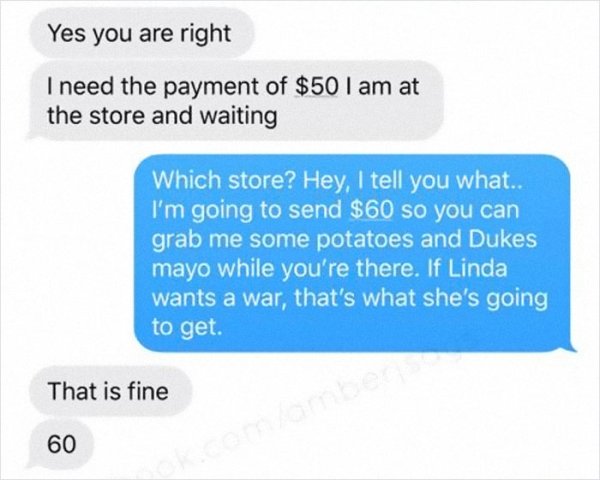 multimedia - Yes you are right I need the payment of $50 I am at the store and waiting Which store? Hey, I tell you what.. I'm going to send $60 so you can grab me some potatoes and Dukes mayo while you're there. If Linda wants a war, that's what she's go
