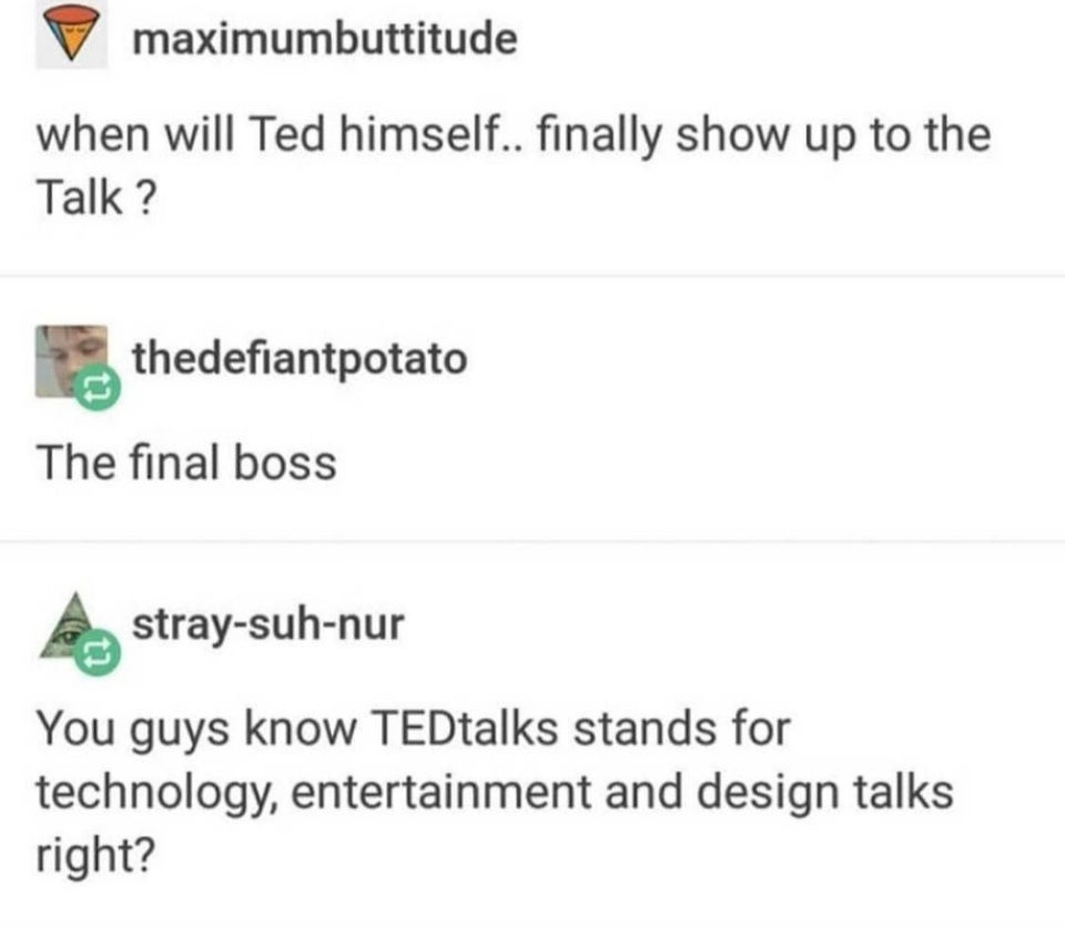 when will Ted himself.. finally show up to the Talk ? The final boss  You guys know TEDtalks stands for technology, entertainment and design talks right?