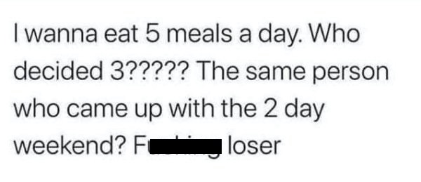 number - I wanna eat 5 meals a day. Who decided 3????? The same person who came up with the 2 day weekend? Fc loser