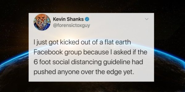 atmosphere - Kevin Shanks I just got kicked out of a flat earth Facebook group because I asked if the 6 foot social distancing guideline had pushed anyone over the edge yet.