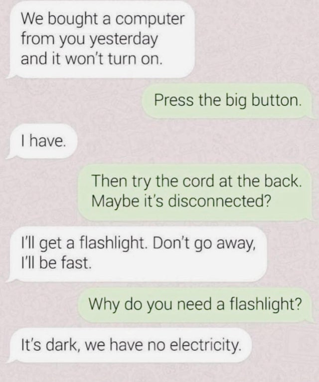 material - We bought a computer from you yesterday and it won't turn on. Press the big button. I have. Then try the cord at the back. Maybe it's disconnected? I'll get a flashlight. Don't go away, I'll be fast. Why do you need a flashlight? It's dark, we 