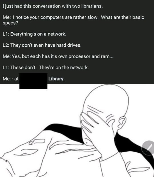 facepalm rage face - I just had this conversation with two librarians. Me I notice your computers are rather slow. What are their basic specs? L1 Everything's on a network. L2 They don't even have hard drives. Me Yes, but each has it's own processor and r