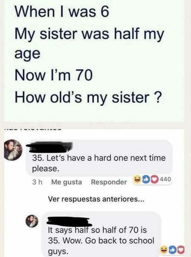 6 my sister was half my age - When I was 6 My sister was half my age Now I'm 70 How old's my sister ? 35. Let's have a hard one next time please. 3 h Me gusta Responder Do 440 Ver respuestas anteriores... It says half so half of 70 is 35. Wow. Go back to 