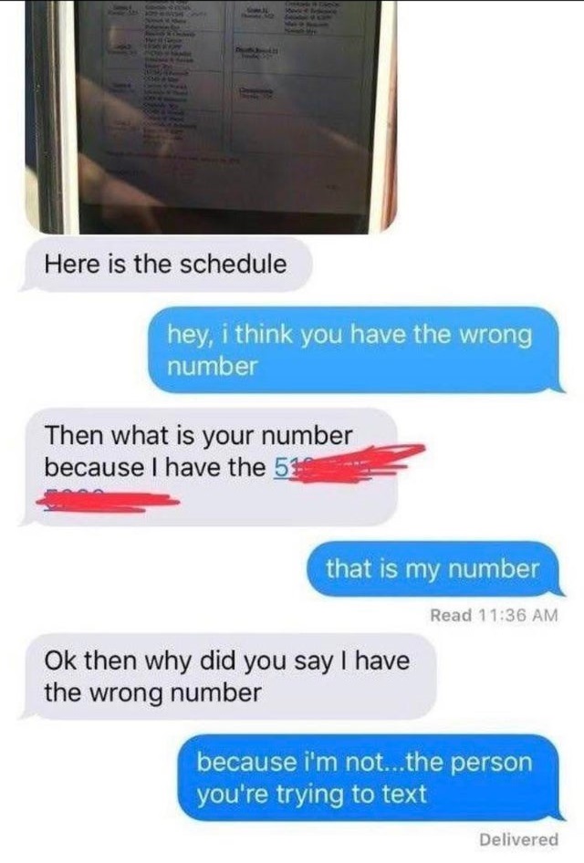 dumb text messages - Here is the schedule hey, i think you have the wrong number Then what is your number because I have the 51 that is my number Read Ok then why did you say I have the wrong number because i'm not...the person you're trying to text Deliv