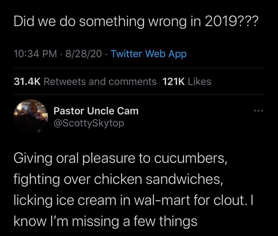 atmosphere - Did we do something wrong in 2019??? 82820 Twitter Web App and Pastor Uncle Cam Giving oral pleasure to cucumbers, fighting over chicken sandwiches, licking ice cream in walmart for clout. I know I'm missing a few things