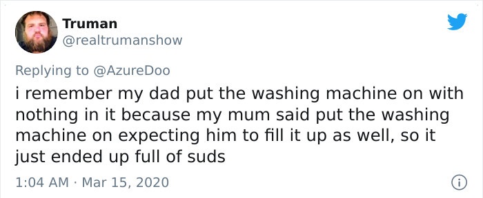 i remember my dad put the washing machine on with nothing in it because my mum said put the washing machine on expecting him to fill it up as well, so it just ended up full of suds