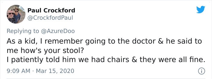 As a kid, I remember going to the doctor & he said to me how's your stool? | patiently told him we had chairs & they were all fine.