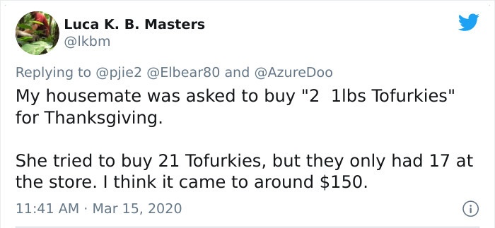 My housemate was asked to buy 2 1lbs tofurkies for thanksgiving. she tried to buy 21 tofurkies but they only had 17 at the store.