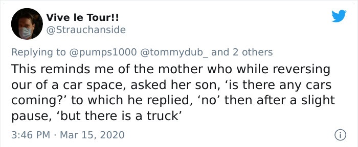 This reminds me of the mother who while reversing our of a car space, asked her son, 'is there any cars coming?' to which he replied, 'no' then after a slight pause, but there is a truck