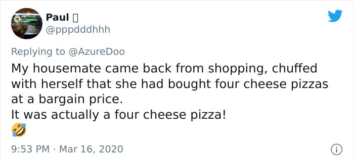 My housemate came back from shopping, chuffed with herself that she had bought four cheese pizzas at a bargain price. It was actually a four cheese pizza!