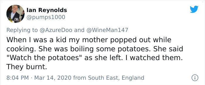 When I was a kid my mother popped out while cooking. She was boiling some potatoes. She said watch the potatoes as she left. I watched them. They burnt.