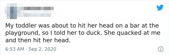 My toddler was about to hit her head on a bar at the playground, so I told her to duck. She quacked at me and then hit her head.