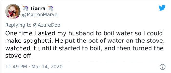 One time I asked my husband to boil water so I could make spaghetti. He put the pot of water on the stove, watched it until it started to boil, and then turned the stove off.