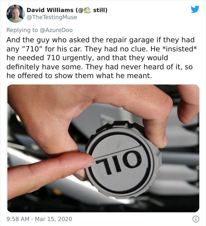 and the guy who asked the repair garage if they had any 710 for his car. they had no clue. he insisted he needed 710 urgently and that they would definitely have some. they had never heard of it so he offered to show them what he meant